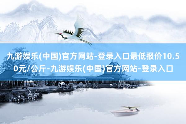 九游娱乐(中国)官方网站-登录入口最低报价10.50元/公斤-九游娱乐(中国)官方网站-登录入口