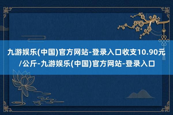 九游娱乐(中国)官方网站-登录入口收支10.90元/公斤-九游娱乐(中国)官方网站-登录入口