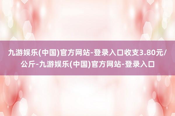 九游娱乐(中国)官方网站-登录入口收支3.80元/公斤-九游娱乐(中国)官方网站-登录入口