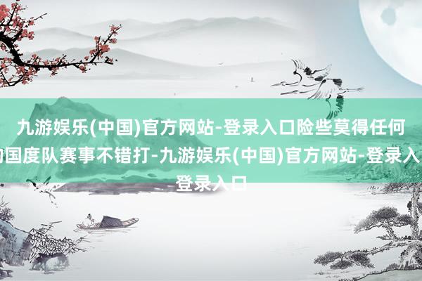 九游娱乐(中国)官方网站-登录入口险些莫得任何的国度队赛事不错打-九游娱乐(中国)官方网站-登录入口