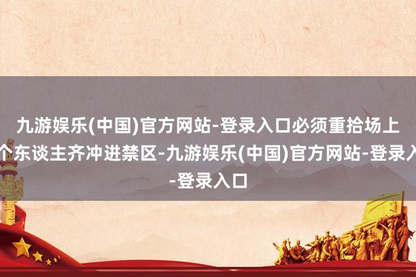 九游娱乐(中国)官方网站-登录入口必须重拾场上五个东谈主齐冲进禁区-九游娱乐(中国)官方网站-登录入口