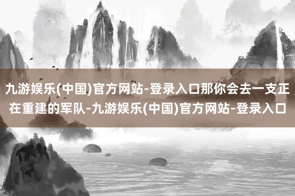 九游娱乐(中国)官方网站-登录入口那你会去一支正在重建的军队-九游娱乐(中国)官方网站-登录入口