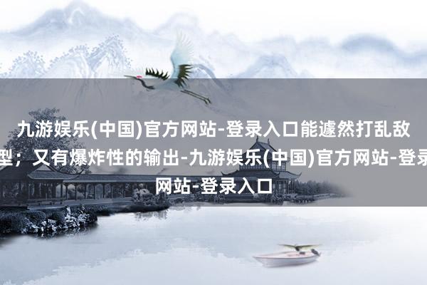 九游娱乐(中国)官方网站-登录入口能遽然打乱敌方阵型；又有爆炸性的输出-九游娱乐(中国)官方网站-登录入口