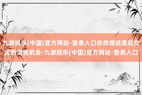 九游娱乐(中国)官方网站-登录入口亦然增进漂后交流的清雅机会-九游娱乐(中国)官方网站-登录入口