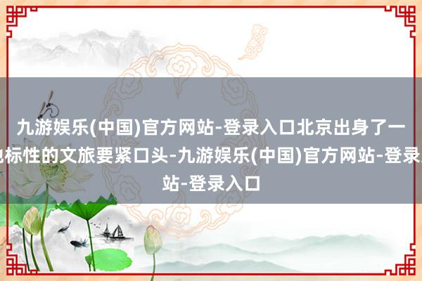 九游娱乐(中国)官方网站-登录入口北京出身了一批地标性的文旅要紧口头-九游娱乐(中国)官方网站-登录入口