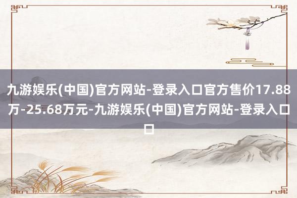 九游娱乐(中国)官方网站-登录入口官方售价17.88万-25.68万元-九游娱乐(中国)官方网站-登录入口