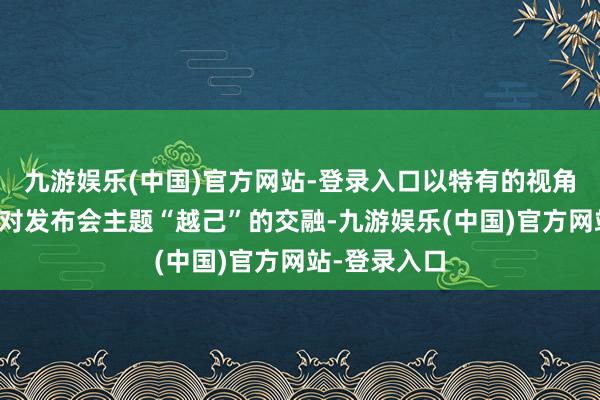 九游娱乐(中国)官方网站-登录入口以特有的视角讲解注解了对发布会主题“越己”的交融-九游娱乐(中国)官方网站-登录入口