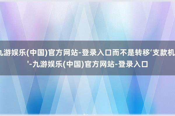 九游娱乐(中国)官方网站-登录入口而不是转移‘支款机'-九游娱乐(中国)官方网站-登录入口