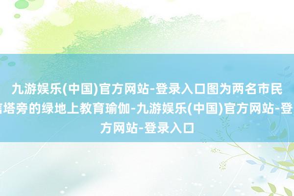 九游娱乐(中国)官方网站-登录入口图为两名市民在电信塔旁的绿地上教育瑜伽-九游娱乐(中国)官方网站-登录入口