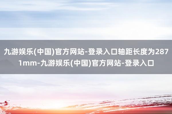 九游娱乐(中国)官方网站-登录入口轴距长度为2871mm-九游娱乐(中国)官方网站-登录入口