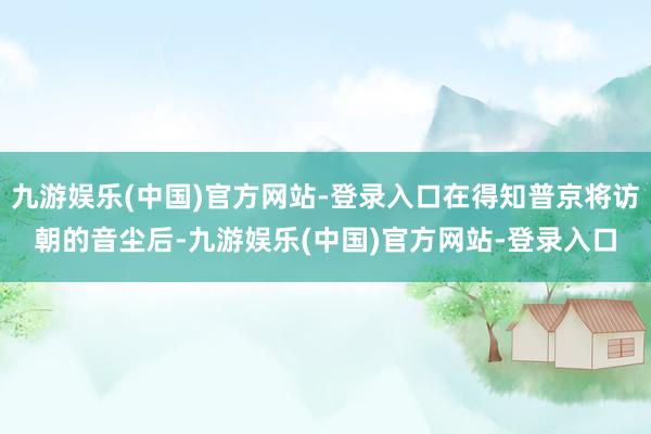 九游娱乐(中国)官方网站-登录入口在得知普京将访朝的音尘后-九游娱乐(中国)官方网站-登录入口