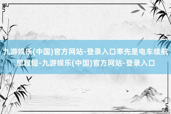 九游娱乐(中国)官方网站-登录入口率先是电车续航里程短-九游娱乐(中国)官方网站-登录入口