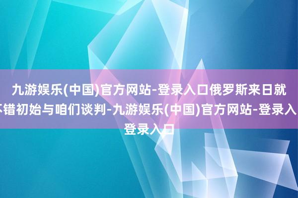 九游娱乐(中国)官方网站-登录入口俄罗斯来日就不错初始与咱们谈判-九游娱乐(中国)官方网站-登录入口