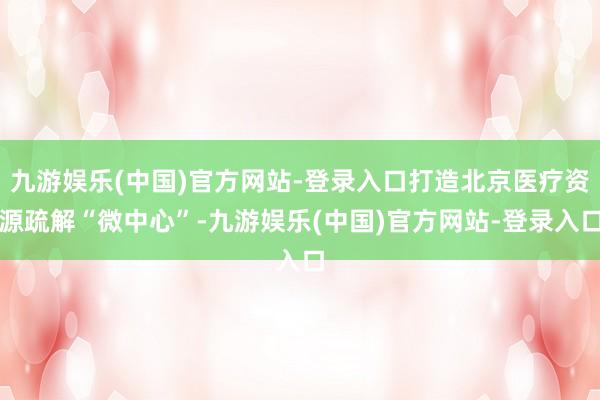 九游娱乐(中国)官方网站-登录入口打造北京医疗资源疏解“微中心”-九游娱乐(中国)官方网站-登录入口