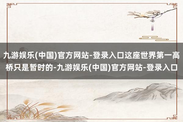 九游娱乐(中国)官方网站-登录入口这座世界第一高桥只是暂时的-九游娱乐(中国)官方网站-登录入口