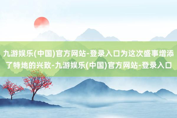 九游娱乐(中国)官方网站-登录入口为这次盛事增添了特地的兴致-九游娱乐(中国)官方网站-登录入口