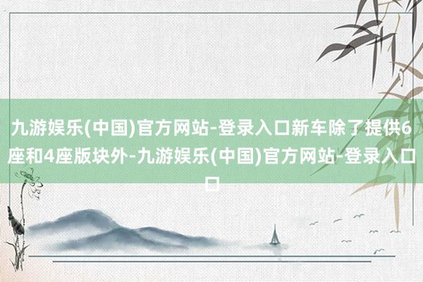 九游娱乐(中国)官方网站-登录入口新车除了提供6座和4座版块外-九游娱乐(中国)官方网站-登录入口