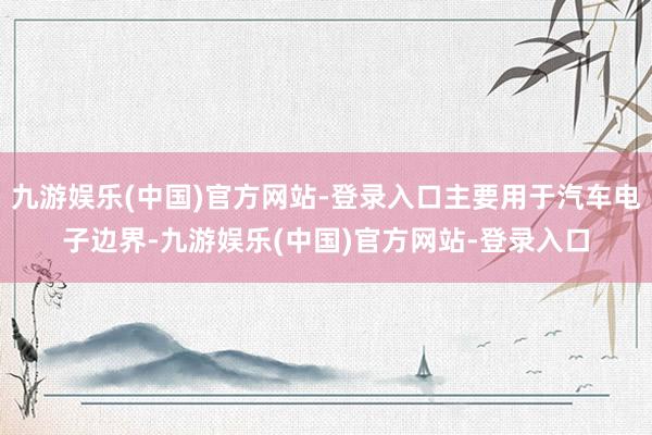 九游娱乐(中国)官方网站-登录入口主要用于汽车电子边界-九游娱乐(中国)官方网站-登录入口