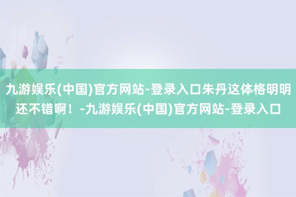 九游娱乐(中国)官方网站-登录入口朱丹这体格明明还不错啊！-九游娱乐(中国)官方网站-登录入口