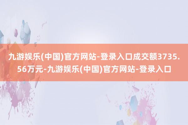 九游娱乐(中国)官方网站-登录入口成交额3735.56万元-九游娱乐(中国)官方网站-登录入口