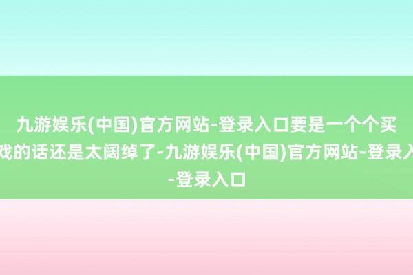 九游娱乐(中国)官方网站-登录入口要是一个个买游戏的话还是太阔绰了-九游娱乐(中国)官方网站-登录入口