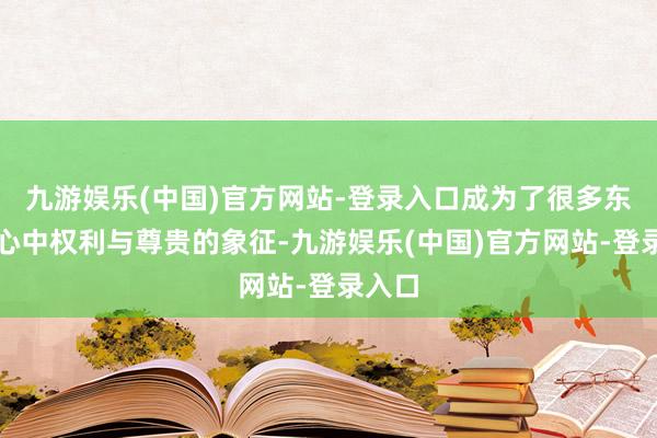 九游娱乐(中国)官方网站-登录入口成为了很多东谈主心中权利与尊贵的象征-九游娱乐(中国)官方网站-登录入口