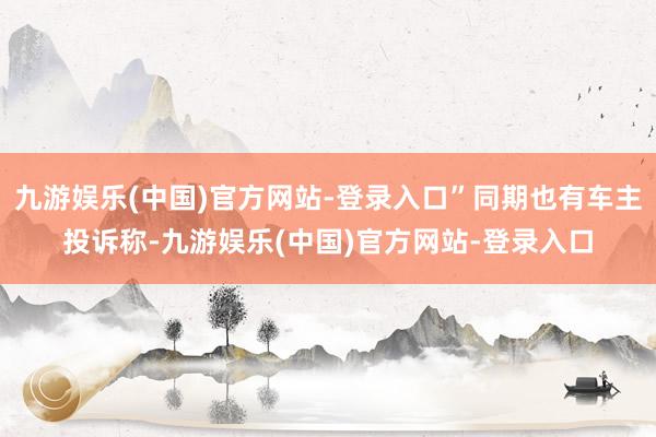 九游娱乐(中国)官方网站-登录入口”同期也有车主投诉称-九游娱乐(中国)官方网站-登录入口