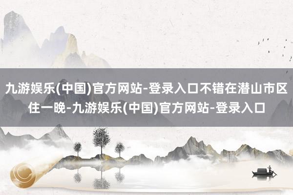 九游娱乐(中国)官方网站-登录入口不错在潜山市区住一晚-九游娱乐(中国)官方网站-登录入口