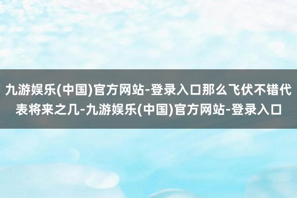 九游娱乐(中国)官方网站-登录入口那么飞伏不错代表将来之几-九游娱乐(中国)官方网站-登录入口