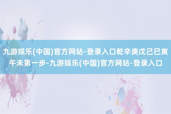 九游娱乐(中国)官方网站-登录入口乾辛庚戊己巳寅午未第一步-九游娱乐(中国)官方网站-登录入口