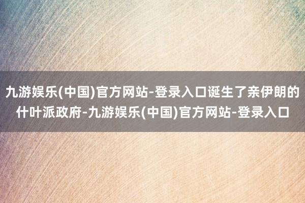 九游娱乐(中国)官方网站-登录入口诞生了亲伊朗的什叶派政府-九游娱乐(中国)官方网站-登录入口