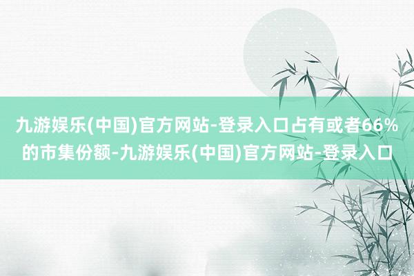 九游娱乐(中国)官方网站-登录入口占有或者66%的市集份额-九游娱乐(中国)官方网站-登录入口