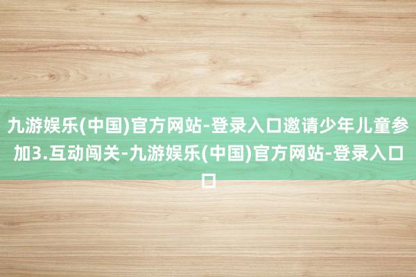 九游娱乐(中国)官方网站-登录入口邀请少年儿童参加3.互动闯关-九游娱乐(中国)官方网站-登录入口