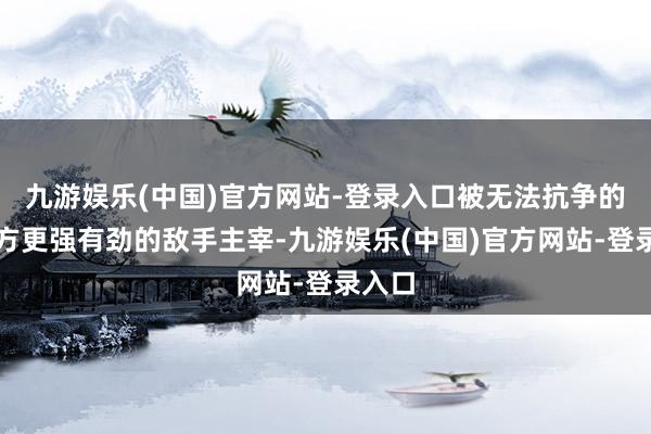 九游娱乐(中国)官方网站-登录入口被无法抗争的比我方更强有劲的敌手主宰-九游娱乐(中国)官方网站-登录入口