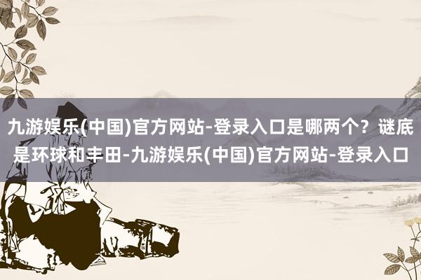 九游娱乐(中国)官方网站-登录入口是哪两个？谜底是环球和丰田-九游娱乐(中国)官方网站-登录入口