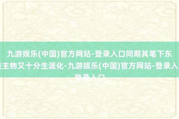 九游娱乐(中国)官方网站-登录入口同期其笔下东谈主物又十分生涯化-九游娱乐(中国)官方网站-登录入口