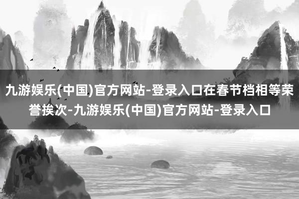 九游娱乐(中国)官方网站-登录入口在春节档相等荣誉挨次-九游娱乐(中国)官方网站-登录入口