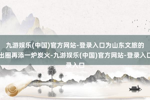 九游娱乐(中国)官方网站-登录入口为山东文旅的出圈再添一炉炭火-九游娱乐(中国)官方网站-登录入口