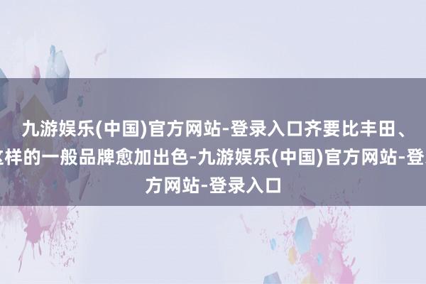 九游娱乐(中国)官方网站-登录入口齐要比丰田、本田这样的一般品牌愈加出色-九游娱乐(中国)官方网站-登录入口