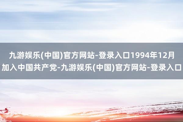 九游娱乐(中国)官方网站-登录入口1994年12月加入中国共产党-九游娱乐(中国)官方网站-登录入口