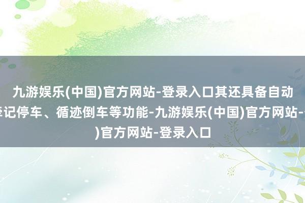 九游娱乐(中国)官方网站-登录入口其还具备自动停车、牵记停车、循迹倒车等功能-九游娱乐(中国)官方网站-登录入口