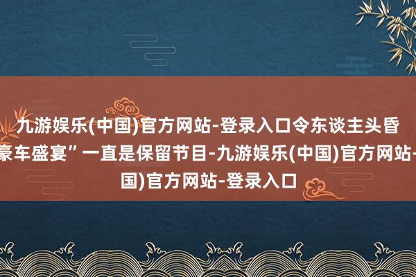 九游娱乐(中国)官方网站-登录入口令东谈主头昏脑胀的“豪车盛宴”一直是保留节目-九游娱乐(中国)官方网站-登录入口