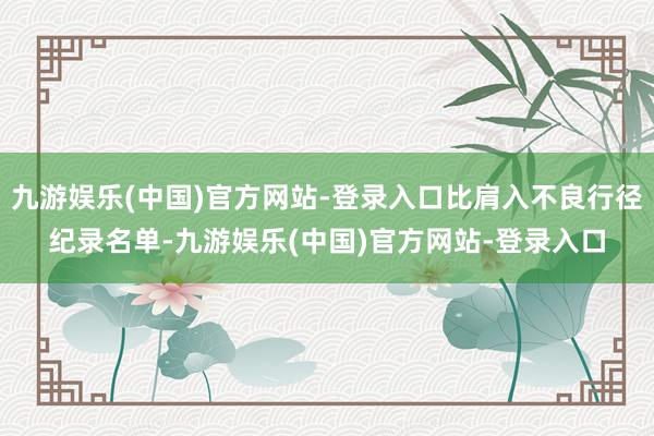 九游娱乐(中国)官方网站-登录入口比肩入不良行径纪录名单-九游娱乐(中国)官方网站-登录入口