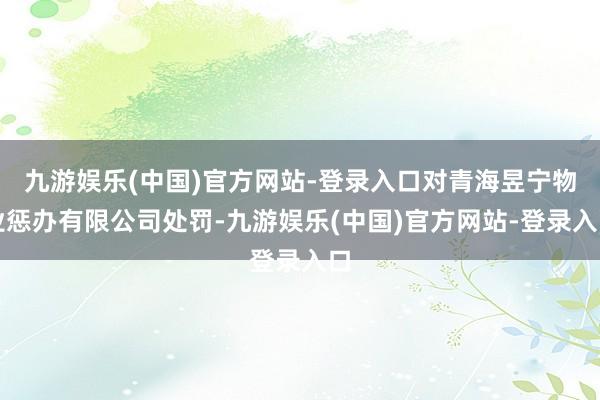 九游娱乐(中国)官方网站-登录入口对青海昱宁物业惩办有限公司处罚-九游娱乐(中国)官方网站-登录入口