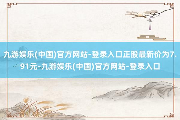 九游娱乐(中国)官方网站-登录入口正股最新价为7.91元-九游娱乐(中国)官方网站-登录入口