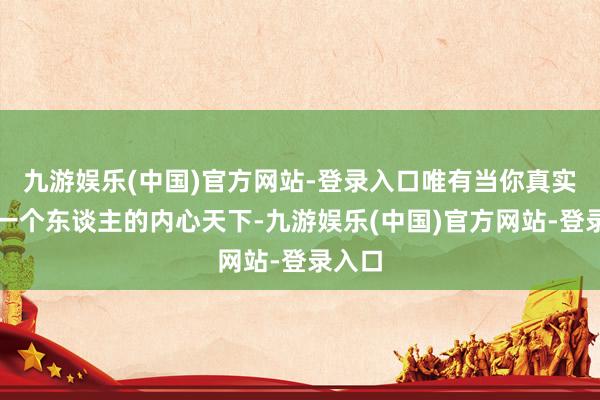 九游娱乐(中国)官方网站-登录入口唯有当你真实清楚一个东谈主的内心天下-九游娱乐(中国)官方网站-登录入口