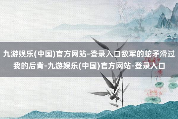 九游娱乐(中国)官方网站-登录入口敌军的蛇矛滑过我的后背-九游娱乐(中国)官方网站-登录入口