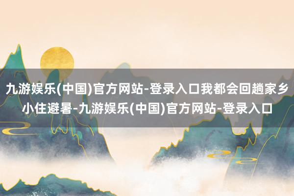 九游娱乐(中国)官方网站-登录入口我都会回趟家乡小住避暑-九游娱乐(中国)官方网站-登录入口