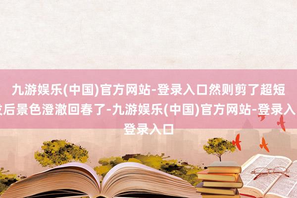 九游娱乐(中国)官方网站-登录入口然则剪了超短发后景色澄澈回春了-九游娱乐(中国)官方网站-登录入口