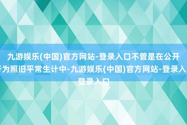 九游娱乐(中国)官方网站-登录入口不管是在公开行为照旧平常生计中-九游娱乐(中国)官方网站-登录入口